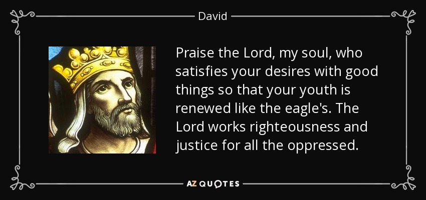 Praise the Lord, my soul, who satisfies your desires with good things so that your youth is renewed like the eagle's. The Lord works righteousness and justice for all the oppressed. - David