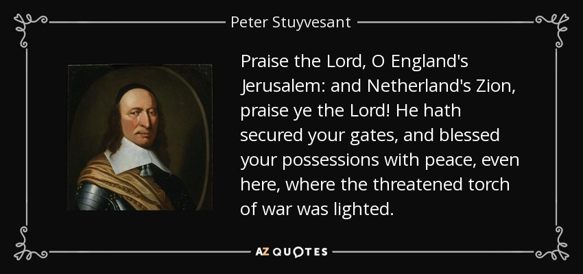 Praise the Lord, O England's Jerusalem: and Netherland's Zion, praise ye the Lord! He hath secured your gates, and blessed your possessions with peace, even here, where the threatened torch of war was lighted. - Peter Stuyvesant
