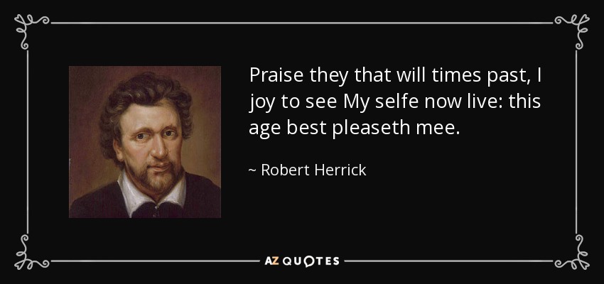 Praise they that will times past, I joy to see My selfe now live: this age best pleaseth mee. - Robert Herrick