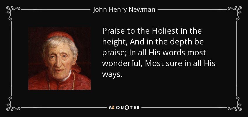 Praise to the Holiest in the height, And in the depth be praise; In all His words most wonderful, Most sure in all His ways. - John Henry Newman