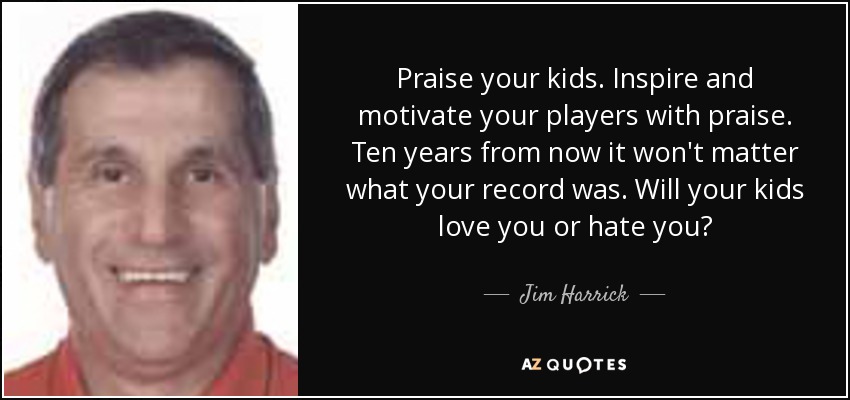 Praise your kids. Inspire and motivate your players with praise. Ten years from now it won't matter what your record was. Will your kids love you or hate you? - Jim Harrick