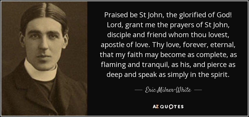 Praised be St John, the glorified of God! Lord, grant me the prayers of St John, disciple and friend whom thou lovest, apostle of love. Thy love, forever, eternal, that my faith may become as complete, as flaming and tranquil, as his, and pierce as deep and speak as simply in the spirit. - Eric Milner-White
