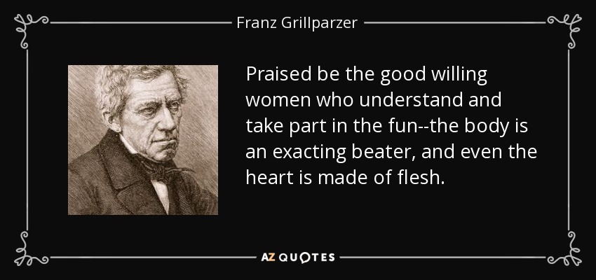 Praised be the good willing women who understand and take part in the fun--the body is an exacting beater, and even the heart is made of flesh. - Franz Grillparzer