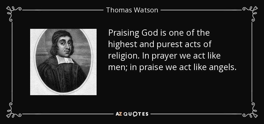 Praising God is one of the highest and purest acts of religion. In prayer we act like men; in praise we act like angels. - Thomas Watson