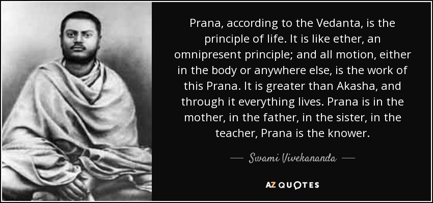 Prana, according to the Vedanta, is the principle of life. It is like ether, an omnipresent principle; and all motion, either in the body or anywhere else, is the work of this Prana. It is greater than Akasha, and through it everything lives. Prana is in the mother, in the father, in the sister, in the teacher, Prana is the knower. - Swami Vivekananda