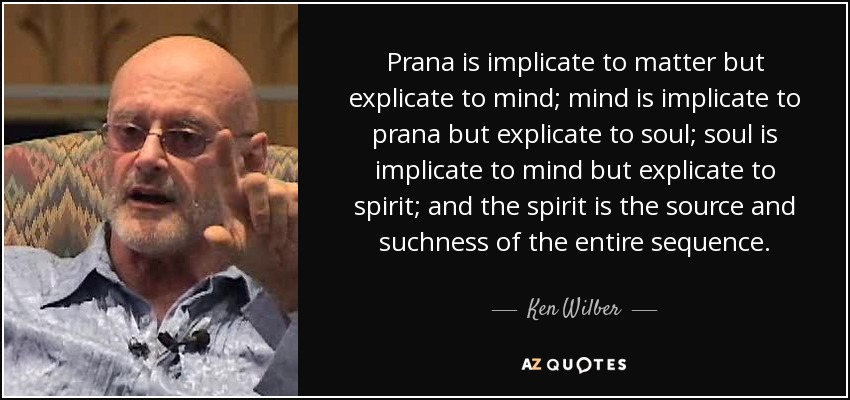 Prana is implicate to matter but explicate to mind; mind is implicate to prana but explicate to soul; soul is implicate to mind but explicate to spirit; and the spirit is the source and suchness of the entire sequence. - Ken Wilber