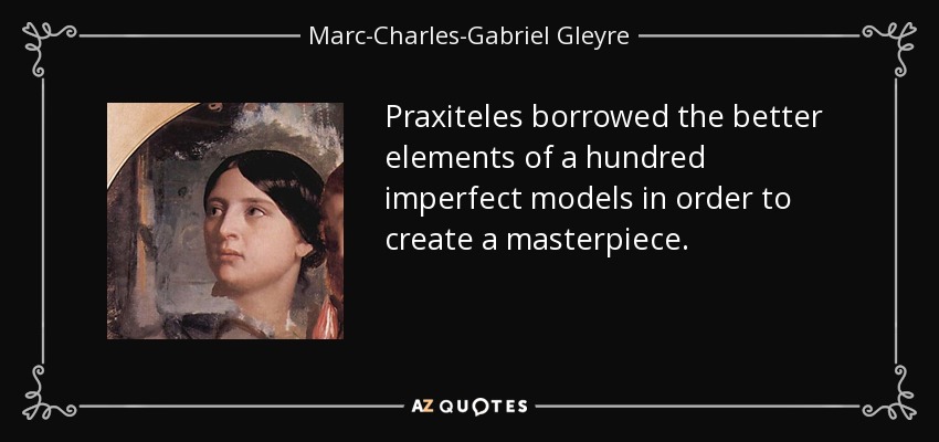 Praxiteles borrowed the better elements of a hundred imperfect models in order to create a masterpiece. - Marc-Charles-Gabriel Gleyre