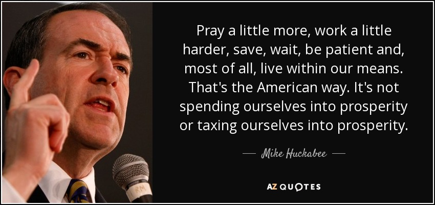 Pray a little more, work a little harder, save, wait, be patient and, most of all, live within our means. That's the American way. It's not spending ourselves into prosperity or taxing ourselves into prosperity. - Mike Huckabee