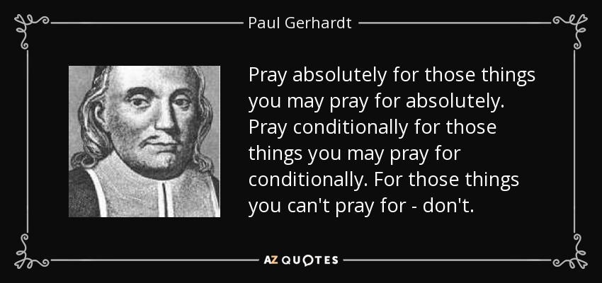 Pray absolutely for those things you may pray for absolutely. Pray conditionally for those things you may pray for conditionally. For those things you can't pray for - don't. - Paul Gerhardt