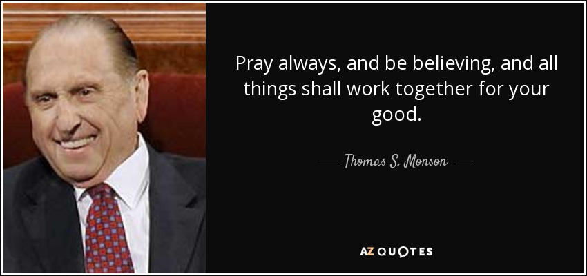 Pray always, and be believing, and all things shall work together for your good. - Thomas S. Monson