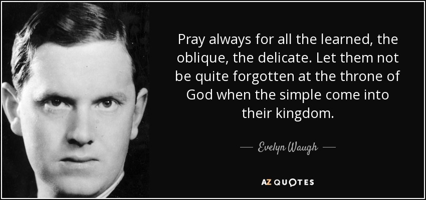 Pray always for all the learned, the oblique, the delicate. Let them not be quite forgotten at the throne of God when the simple come into their kingdom. - Evelyn Waugh