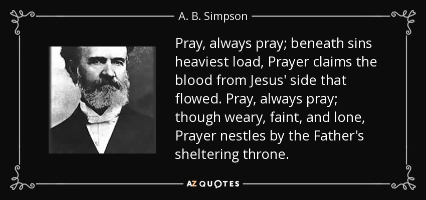 Pray, always pray; beneath sins heaviest load, Prayer claims the blood from Jesus' side that flowed. Pray, always pray; though weary, faint, and lone, Prayer nestles by the Father's sheltering throne. - A. B. Simpson