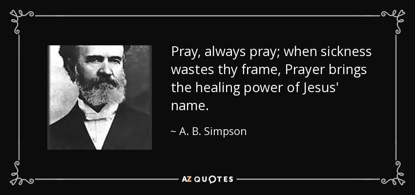 Pray, always pray; when sickness wastes thy frame, Prayer brings the healing power of Jesus' name. - A. B. Simpson