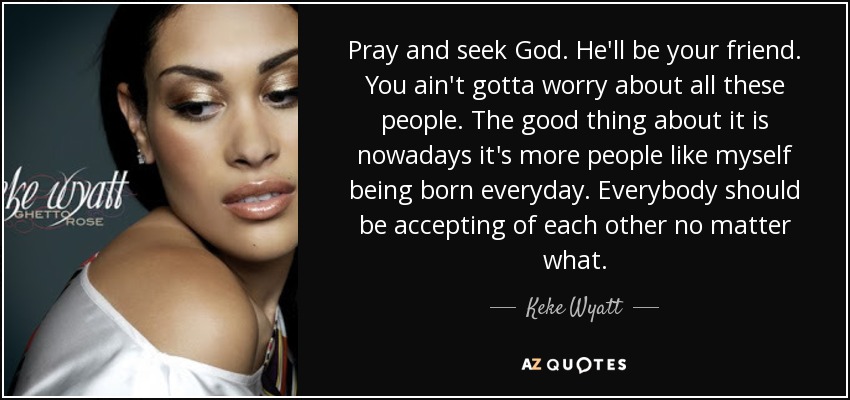 Pray and seek God. He'll be your friend. You ain't gotta worry about all these people. The good thing about it is nowadays it's more people like myself being born everyday. Everybody should be accepting of each other no matter what. - Keke Wyatt