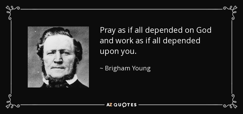 Pray as if all depended on God and work as if all depended upon you. - Brigham Young