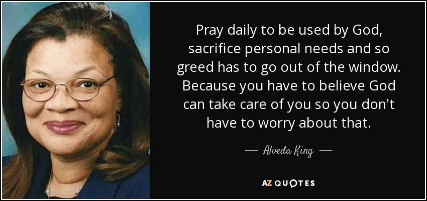Pray daily to be used by God, sacrifice personal needs and so greed has to go out of the window. Because you have to believe God can take care of you so you don't have to worry about that. - Alveda King