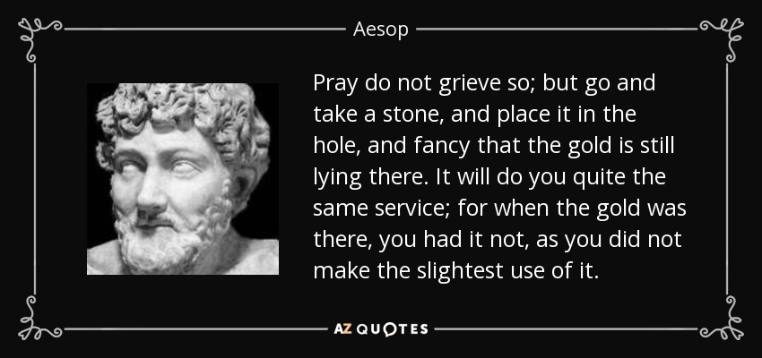 Pray do not grieve so; but go and take a stone, and place it in the hole, and fancy that the gold is still lying there. It will do you quite the same service; for when the gold was there, you had it not, as you did not make the slightest use of it. - Aesop