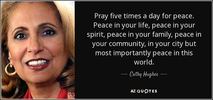 Pray five times a day for peace. Peace in your life, peace in your spirit, peace in your family, peace in your community, in your city but most importantly peace in this world. - Cathy Hughes