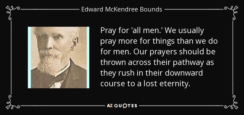 Pray for 'all men.' We usually pray more for things than we do for men. Our prayers should be thrown across their pathway as they rush in their downward course to a lost eternity. - Edward McKendree Bounds