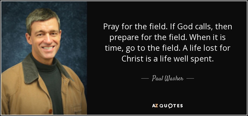 Pray for the field. If God calls, then prepare for the field. When it is time, go to the field. A life lost for Christ is a life well spent. - Paul Washer