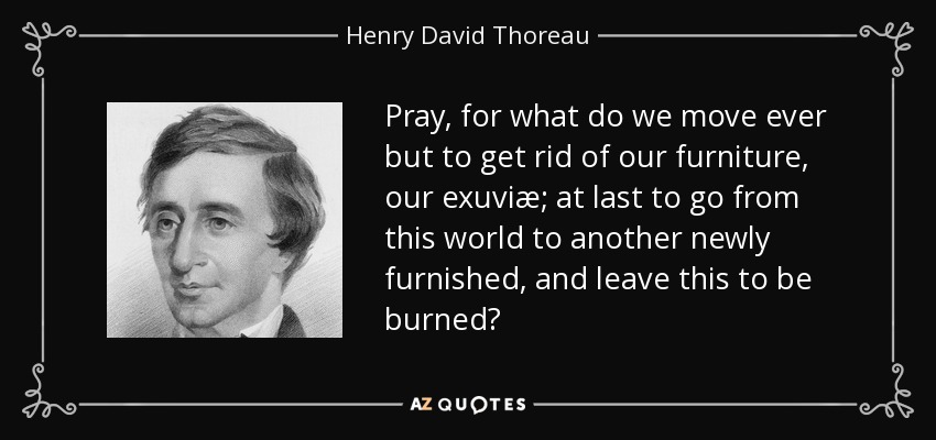 Pray, for what do we move ever but to get rid of our furniture, our exuviæ; at last to go from this world to another newly furnished, and leave this to be burned? - Henry David Thoreau