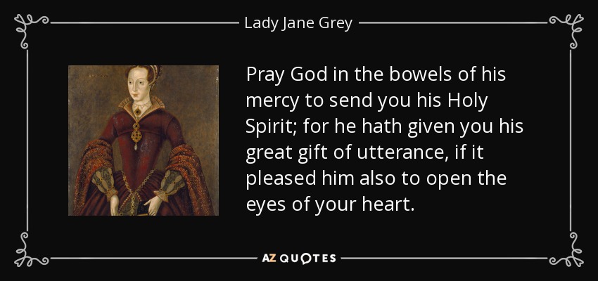 Pray God in the bowels of his mercy to send you his Holy Spirit; for he hath given you his great gift of utterance, if it pleased him also to open the eyes of your heart. - Lady Jane Grey