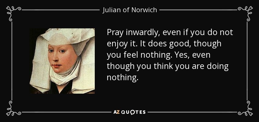 Pray inwardly, even if you do not enjoy it. It does good, though you feel nothing. Yes, even though you think you are doing nothing. - Julian of Norwich