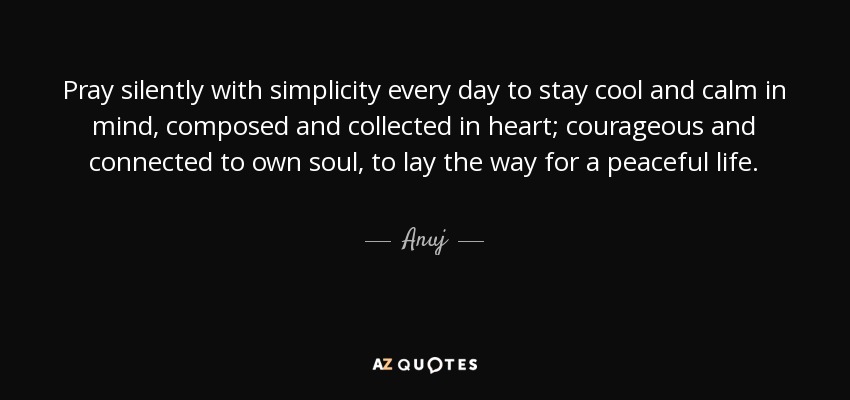 Pray silently with simplicity every day to stay cool and calm in mind, composed and collected in heart; courageous and connected to own soul, to lay the way for a peaceful life. - Anuj