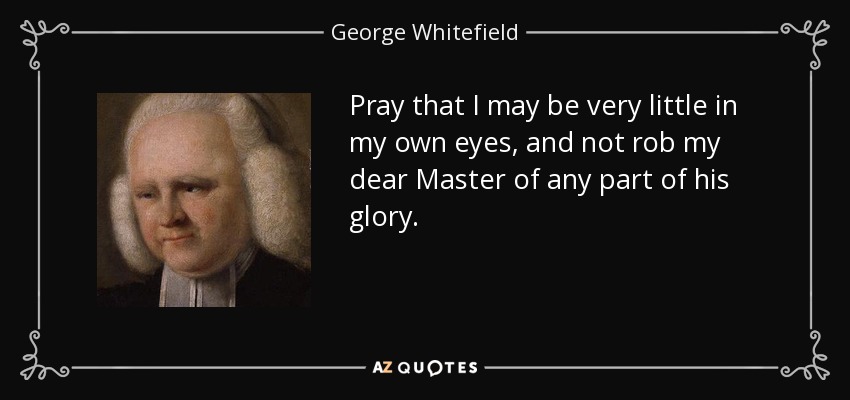Pray that I may be very little in my own eyes, and not rob my dear Master of any part of his glory. - George Whitefield