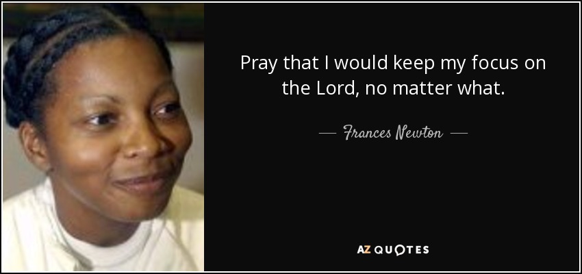 Pray that I would keep my focus on the Lord, no matter what. - Frances Newton