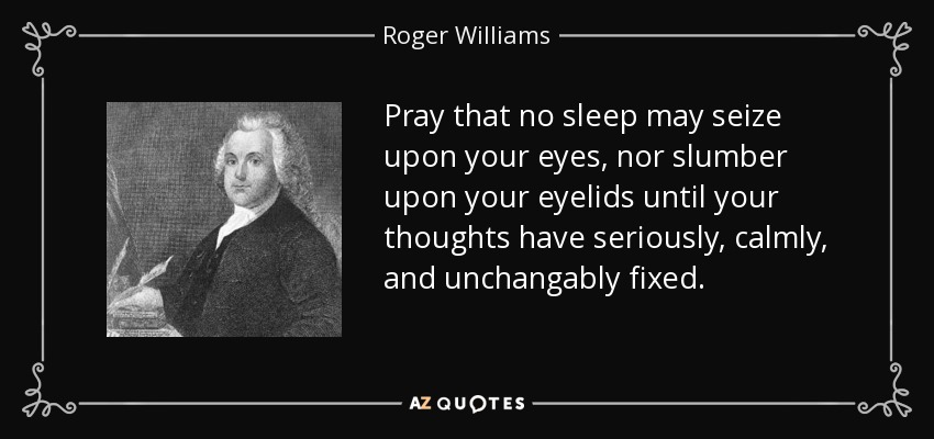 Pray that no sleep may seize upon your eyes, nor slumber upon your eyelids until your thoughts have seriously, calmly, and unchangably fixed. - Roger Williams