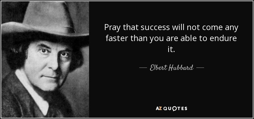 Pray that success will not come any faster than you are able to endure it. - Elbert Hubbard