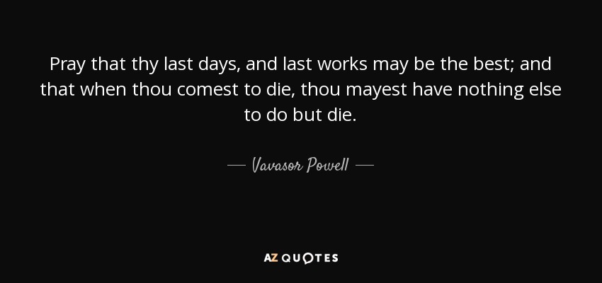 Pray that thy last days, and last works may be the best; and that when thou comest to die, thou mayest have nothing else to do but die. - Vavasor Powell