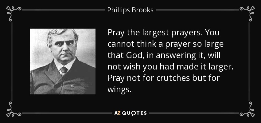 Pray the largest prayers. You cannot think a prayer so large that God, in answering it, will not wish you had made it larger. Pray not for crutches but for wings. - Phillips Brooks