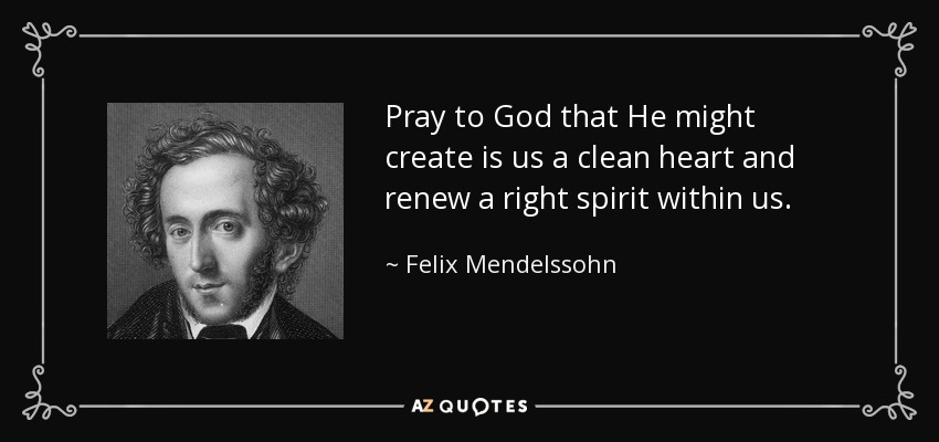 Pray to God that He might create is us a clean heart and renew a right spirit within us. - Felix Mendelssohn