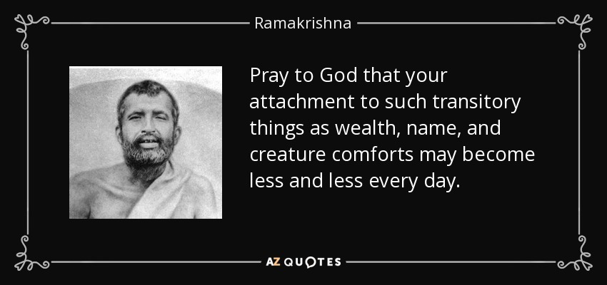 Pray to God that your attachment to such transitory things as wealth, name, and creature comforts may become less and less every day. - Ramakrishna