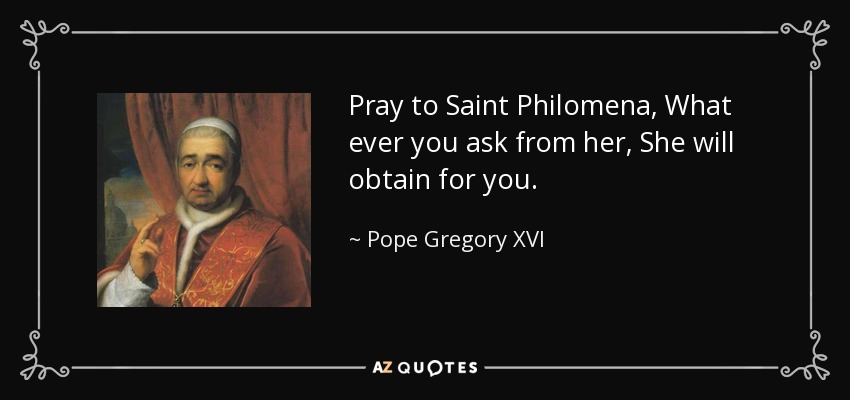 Pray to Saint Philomena, What ever you ask from her, She will obtain for you. - Pope Gregory XVI