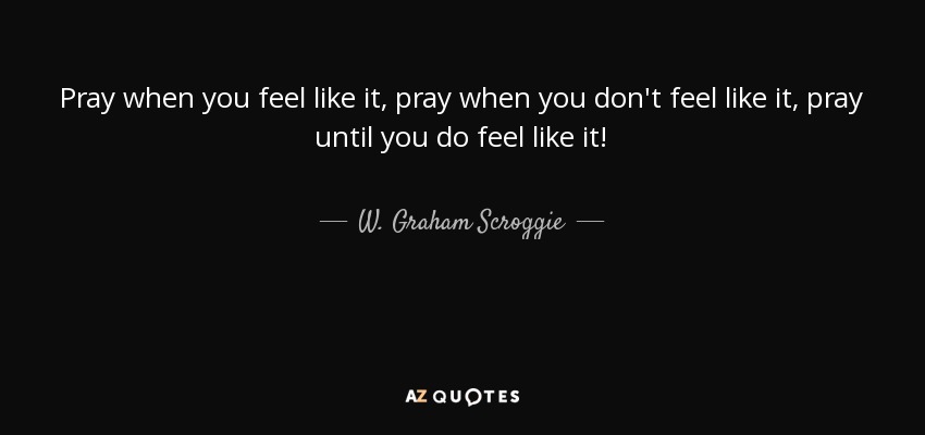 Pray when you feel like it, pray when you don't feel like it, pray until you do feel like it! - W. Graham Scroggie