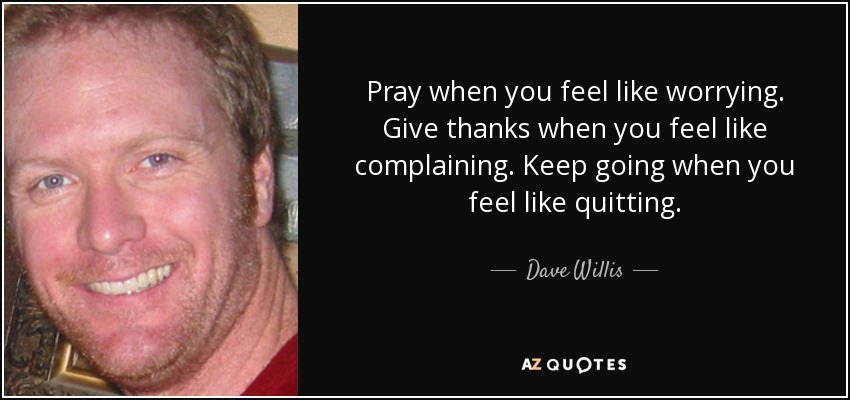 Pray when you feel like worrying. Give thanks when you feel like complaining. Keep going when you feel like quitting. - Dave Willis