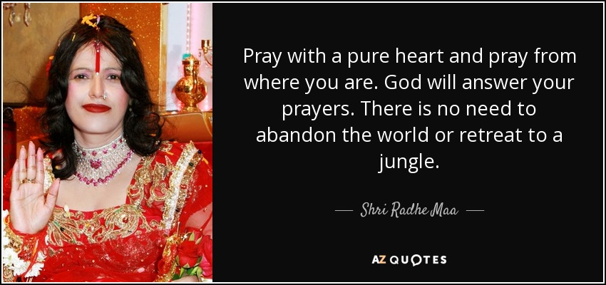 Pray with a pure heart and pray from where you are. God will answer your prayers. There is no need to abandon the world or retreat to a jungle. - Shri Radhe Maa