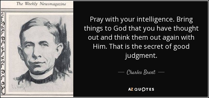 Pray with your intelligence. Bring things to God that you have thought out and think them out again with Him. That is the secret of good judgment. - Charles Brent