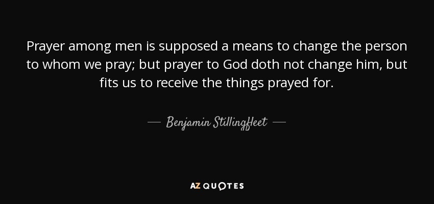 Prayer among men is supposed a means to change the person to whom we pray; but prayer to God doth not change him, but fits us to receive the things prayed for. - Benjamin Stillingfleet