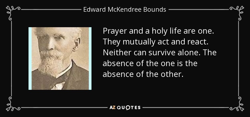 Prayer and a holy life are one. They mutually act and react. Neither can survive alone. The absence of the one is the absence of the other. - Edward McKendree Bounds