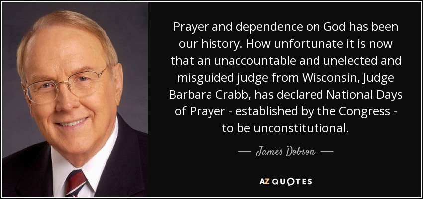 Prayer and dependence on God has been our history. How unfortunate it is now that an unaccountable and unelected and misguided judge from Wisconsin, Judge Barbara Crabb, has declared National Days of Prayer - established by the Congress - to be unconstitutional. - James Dobson
