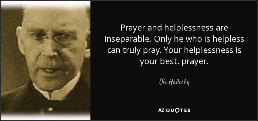 Prayer and helplessness are inseparable. Only he who is helpless can truly pray. Your helplessness is your best. prayer. - Ole Hallesby
