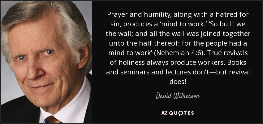 Prayer and humility, along with a hatred for sin, produces a ‘mind to work.’ ‘So built we the wall; and all the wall was joined together unto the half thereof: for the people had a mind to work’ (Nehemiah 4:6). True revivals of holiness always produce workers. Books and seminars and lectures don’t—but revival does! - David Wilkerson