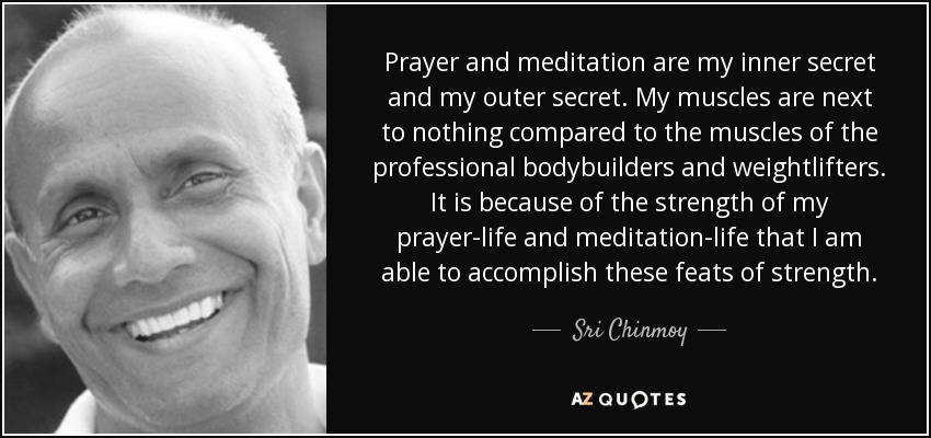 Prayer and meditation are my inner secret and my outer secret. My muscles are next to nothing compared to the muscles of the professional bodybuilders and weightlifters. It is because of the strength of my prayer-life and meditation-life that I am able to accomplish these feats of strength. - Sri Chinmoy