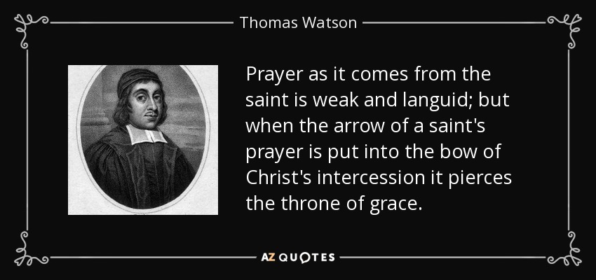 Prayer as it comes from the saint is weak and languid; but when the arrow of a saint's prayer is put into the bow of Christ's intercession it pierces the throne of grace. - Thomas Watson