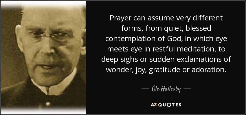 Prayer can assume very different forms, from quiet, blessed contemplation of God, in which eye meets eye in restful meditation, to deep sighs or sudden exclamations of wonder, joy, gratitude or adoration. - Ole Hallesby