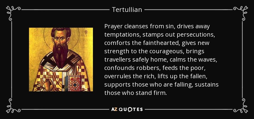 Prayer cleanses from sin, drives away temptations, stamps out persecutions, comforts the fainthearted, gives new strength to the courageous, brings travellers safely home, calms the waves, confounds robbers, feeds the poor, overrules the rich, lifts up the fallen, supports those who are falling, sustains those who stand firm. - Tertullian